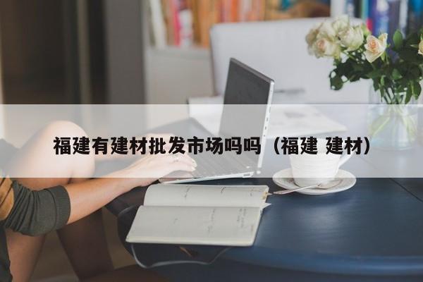福建有建材批发市场吗吗（福建 建材）