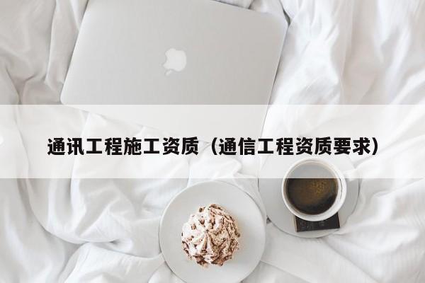 通讯工程施工资质（通信工程资质要求）