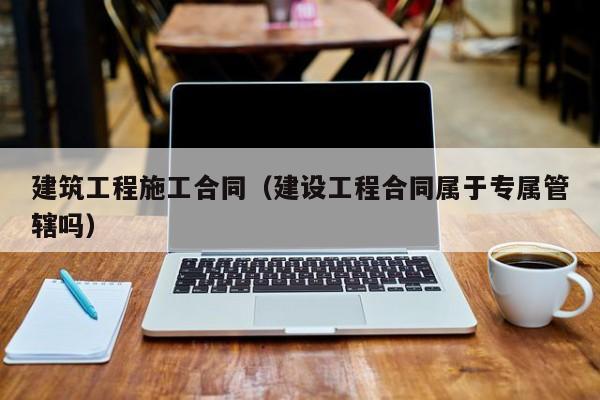 建筑工程施工合同（建设工程合同属于专属管辖吗）