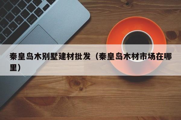秦皇岛木别墅建材批发（秦皇岛木材市场在哪里）