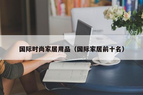 国际时尚家居用品（国际家居前十名）