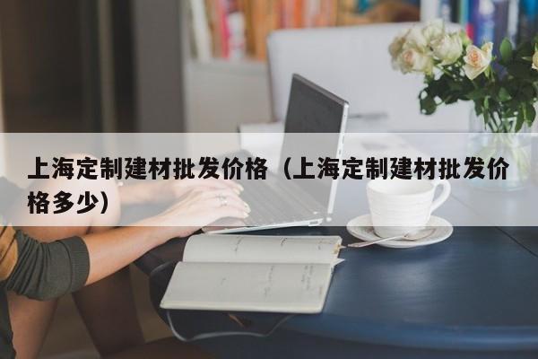上海定制建材批发价格（上海定制建材批发价格多少）