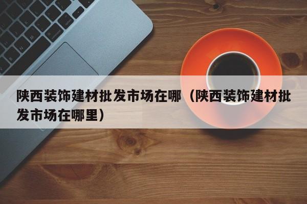 陕西装饰建材批发市场在哪（陕西装饰建材批发市场在哪里）