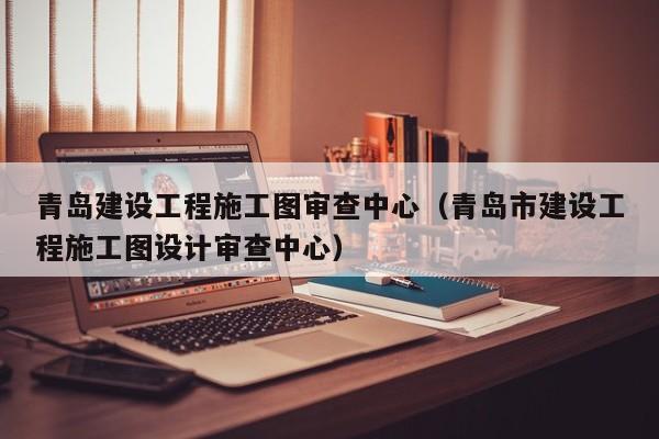 青岛建设工程施工图审查中心（青岛市建设工程施工图设计审查中心）
