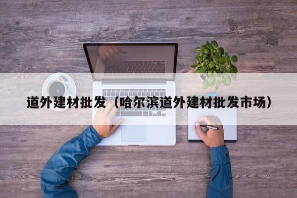 道外建材批发（哈尔滨道外建材批发市场）