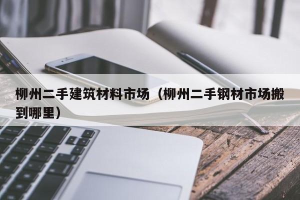 柳州二手建筑材料市场（柳州二手钢材市场搬到哪里）