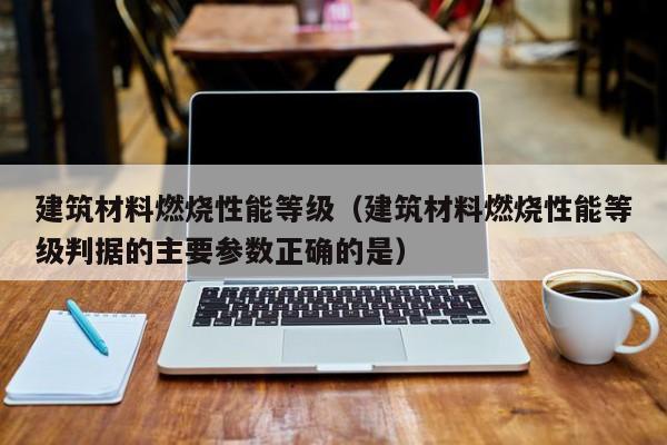 建筑材料燃烧性能等级（建筑材料燃烧性能等级判据的主要参数正确的是）