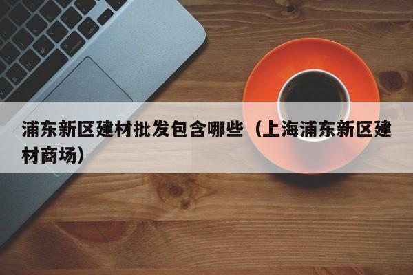 浦东新区建材批发包含哪些（上海浦东新区建材商场）