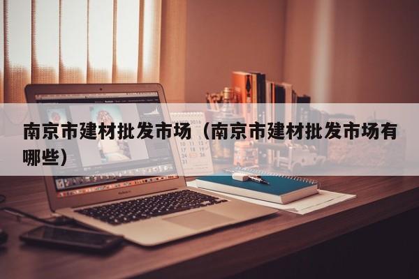 南京市建材批发市场（南京市建材批发市场有哪些）