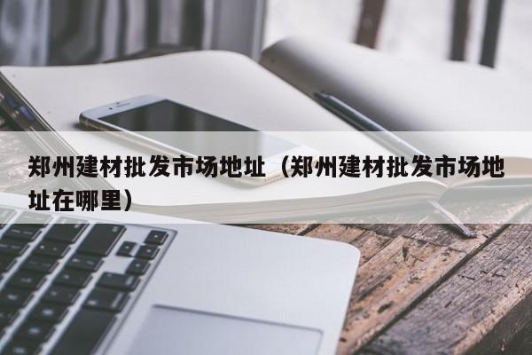 郑州建材批发市场地址（郑州建材批发市场地址在哪里）