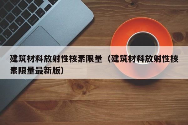 建筑材料放射性核素限量（建筑材料放射性核素限量最新版）