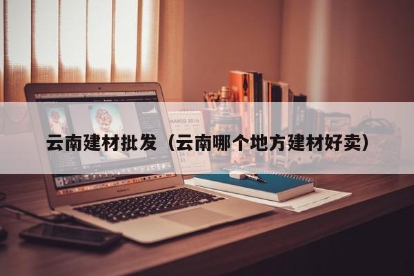 云南建材批发（云南哪个地方建材好卖）