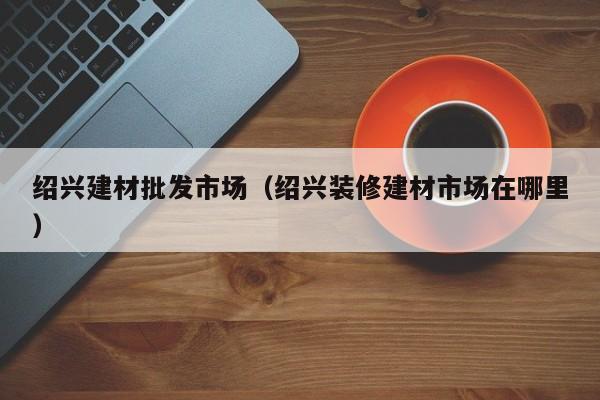 绍兴建材批发市场（绍兴装修建材市场在哪里）
