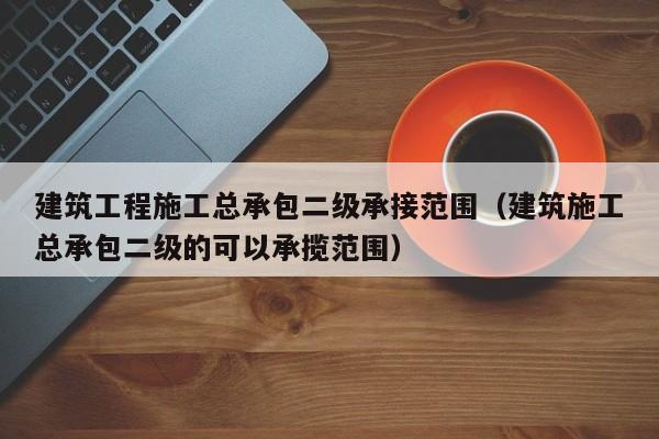 建筑工程施工总承包二级承接范围（建筑施工总承包二级的可以承揽范围）