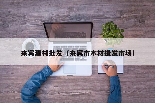 来宾建材批发（来宾市木材批发市场）