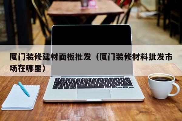 厦门装修建材面板批发（厦门装修材料批发市场在哪里）