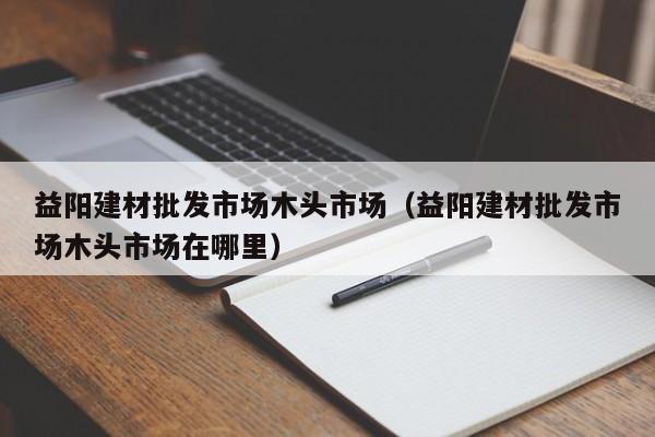 益阳建材批发市场木头市场（益阳建材批发市场木头市场在哪里）
