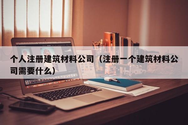 个人注册建筑材料公司（注册一个建筑材料公司需要什么）