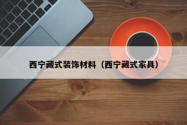 西宁藏式装饰材料（西宁藏式家具）