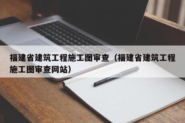 福建省建筑工程施工图审查（福建省建筑工程施工图审查网站）