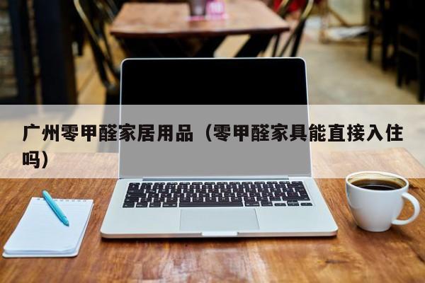 广州零甲醛家居用品（零甲醛家具能直接入住吗）