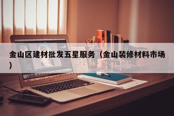 金山区建材批发五星服务（金山装修材料市场）