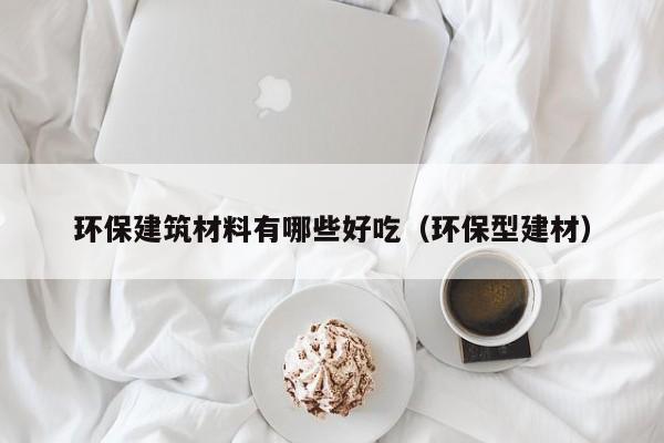环保建筑材料有哪些好吃（环保型建材）