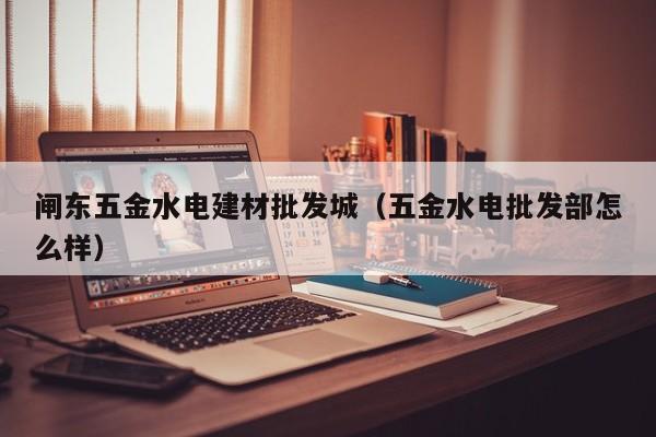 闸东五金水电建材批发城（五金水电批发部怎么样）
