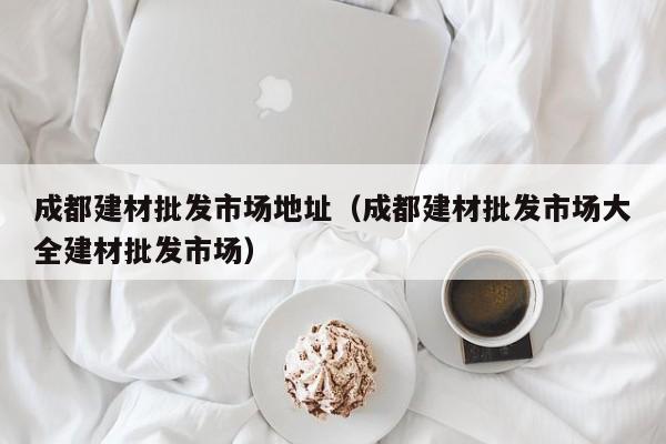 成都建材批发市场地址（成都建材批发市场大全建材批发市场）