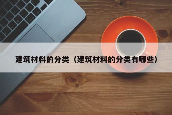 建筑材料的分类（建筑材料的分类有哪些）