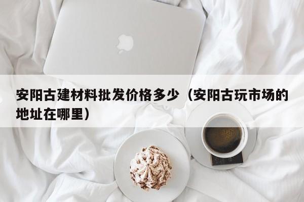 安阳古建材料批发价格多少（安阳古玩市场的地址在哪里）