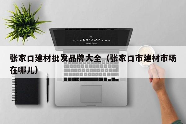 张家口建材批发品牌大全（张家口市建材市场在哪儿）