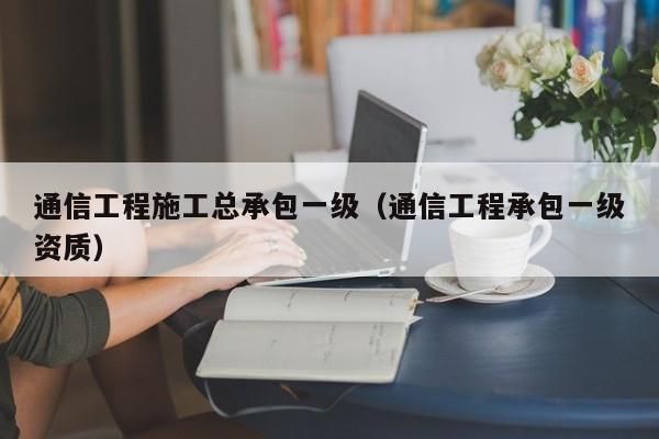 通信工程施工总承包一级（通信工程承包一级资质）