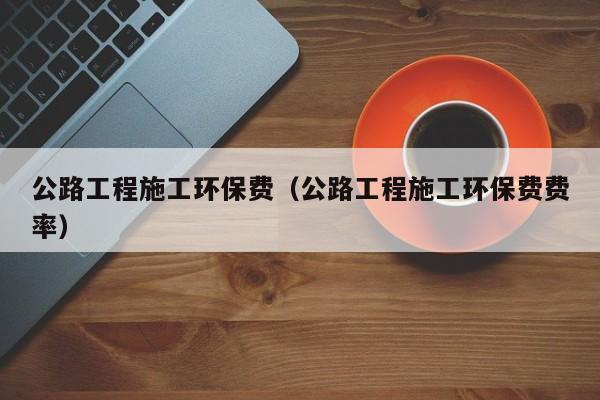 公路工程施工环保费（公路工程施工环保费费率）