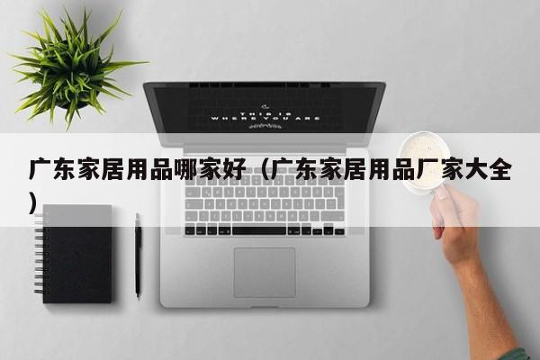 广东家居用品哪家好（广东家居用品厂家大全）