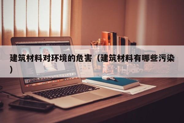 建筑材料对环境的危害（建筑材料有哪些污染）