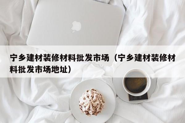 宁乡建材装修材料批发市场（宁乡建材装修材料批发市场地址）