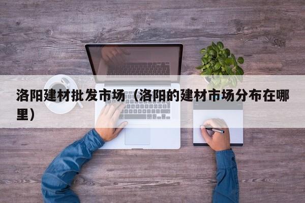 洛阳建材批发市场（洛阳的建材市场分布在哪里）